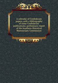 A calendar of Confederate papers, with a bibliography of some Confederate publications; preliminary report of the Southern Historical Manuscripts Commission