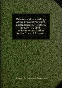 Debates and proceedings of the Convention which assembled at Little Rock, January 7th, 1868 .: to form a constitution for the State of Arkansas