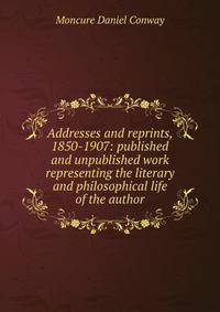 Addresses and reprints, 1850-1907: published and unpublished work representing the literary and philosophical life of the author