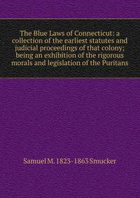The Blue Laws of Connecticut: a collection of the earliest statutes and judicial proceedings of that colony; being an exhibition of the rigorous morals and legislation of the Puritans