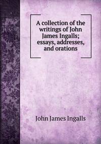 A collection of the writings of John James Ingalls; essays, addresses, and orations