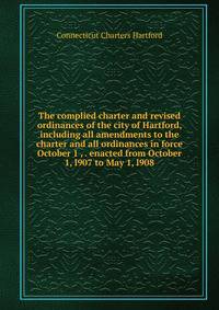 The complied charter and revised ordinances of the city of Hartford, including all amendments to the charter and all ordinances in force October 1 , . enacted from October 1, l907 to May 1, l908