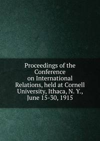 Proceedings of the Conference on International Relations, held at Cornell University, Ithaca, N. Y., June 15-30, 1915