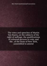 The votes and speeches of Martin Van Buren, on the subjects of the right of suffrage, the qualifications of coloured persons to vote, and the . of the State of New York, (assembled to amend