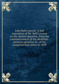 John Bell's record . A full exposition of Mr. Bell's course on the slavery question, from the commencement of the abolition-petition agitation in . of his congressional career in 1859