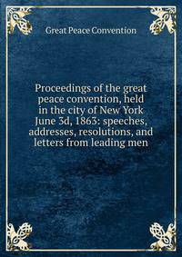 Proceedings of the great peace convention, held in the city of New York June 3d, 1863: speeches, addresses, resolutions, and letters from leading men