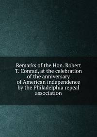Remarks of the Hon. Robert T. Conrad, at the celebration of the anniversary of American independence by the Philadelphia repeal association