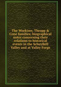 The Workizer, Thropp &amp; Cone families; biographical notes concerning their relations to historical events in the Schuylkill Valley and at Valley Forge