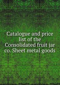 Catalogue and price list of the Consolidated fruit jar co. Sheet metal goods