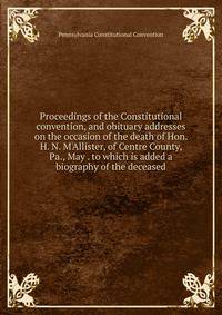Proceedings of the Constitutional convention, and obituary addresses on the occasion of the death of Hon. H. N. M'Allister, of Centre County, Pa., May . to which is added a biography of the deceased