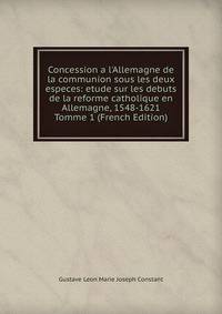 Concession a l'Allemagne de la communion sous les deux especes: etude sur les debuts de la reforme catholique en Allemagne, 1548-1621 Tomme 1 (French Edition)