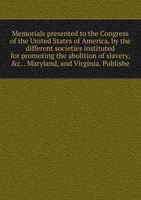 Memorials presented to the Congress of the United States of America, by the different societies instituted for promoting the abolition of slavery, &amp;c. . Maryland, and Virginia. Publishe