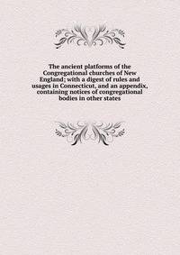 The ancient platforms of the Congregational churches of New England; with a digest of rules and usages in Connecticut, and an appendix, containing notices of congregational bodies in other states