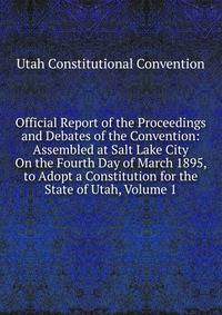 Official Report of the Proceedings and Debates of the Convention: Assembled at Salt Lake City On the Fourth Day of March 1895, to Adopt a Constitution for the State of Utah, Volume 1