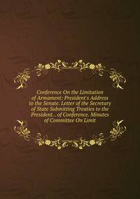 Conference On the Limitation of Armament: President's Address to the Senate. Letter of the Secretary of State Submitting Treaties to the President. . of Conference. Minutes of Committee On Limit