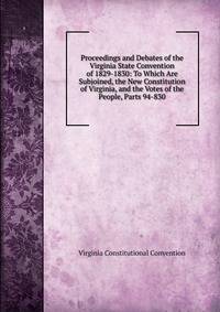 Proceedings and Debates of the Virginia State Convention of 1829-1830: To Which Are Subjoined, the New Constitution of Virginia, and the Votes of the People, Parts 94-830