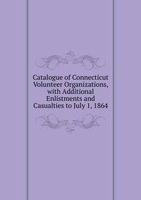 Catalogue of Connecticut Volunteer Organizations, with Additional Enlistments and Casualties to July 1, 1864