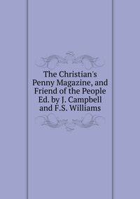The Christian's Penny Magazine, and Friend of the People Ed. by J. Campbell and F.S. Williams.