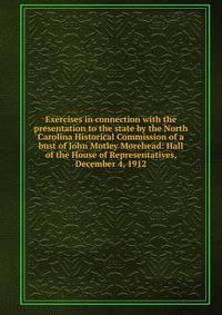 Exercises in connection with the presentation to the state by the North Carolina Historical Commission of a bust of John Motley Morehead: Hall of the House of Representatives, December 4, 1912