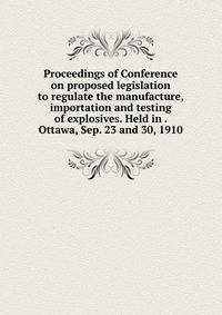 Proceedings of Conference on proposed legislation to regulate the manufacture, importation and testing of explosives. Held in . Ottawa, Sep. 23 and 30, 1910