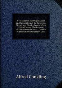 A Treatise On the Organization and Jurisdiction of the Supreme, Circuit and District Courts of the United States: The Practice of These Several Courts . On Writ of Error and Certificate of Divis