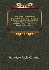 Di Un Nuovo Contributo Alla Riforma Legislativa Sulla Precedenza Del Matrimonio Civile: Portato Dagli Studii Del Prof. S. Iannuzzi. (A Proposito Della . Ai Matrimonii Illegali) (Italian Edition)