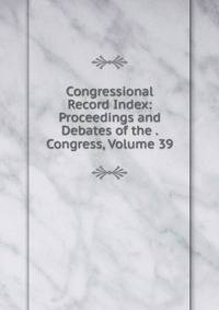 Congressional Record Index: Proceedings and Debates of the . Congress, Volume 39