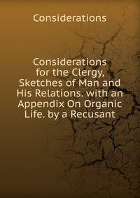 Considerations for the Clergy, Sketches of Man and His Relations. with an Appendix On Organic Life. by a Recusant