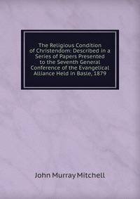 The Religious Condition of Christendom: Described in a Series of Papers Presented to the Seventh General Conference of the Evangelical Alliance Held in Basle, 1879