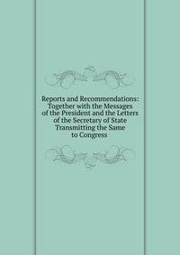 Reports and Recommendations: Together with the Messages of the President and the Letters of the Secretary of State Transmitting the Same to Congress .