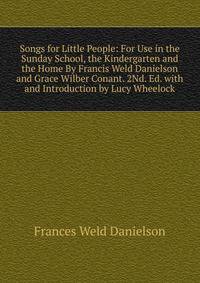 Songs for Little People: For Use in the Sunday School, the Kindergarten and the Home By Francis Weld Danielson and Grace Wilber Conant. 2Nd. Ed. with and Introduction by Lucy Wheelock