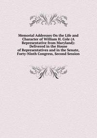 Memorial Addresses On the Life and Character of William H. Cole (A Representative from Maryland): Delivered in the House of Representatives and in the Senate, Forty-Ninth Congress, Second Session