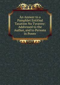 An Answer to a Pamphlet Entitled Taxation No Tyranny: Addressed to the Author, and to Persons in Power