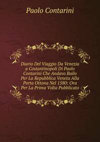 Diario Del Viaggio Da Venezia a Costantinopoli Di Paolo Contarini Che Andavo Bailo Per La Repubblica Veneta Alla Porta Ottona Nel 1580: Ora Per La Prima Volta Pubblicato