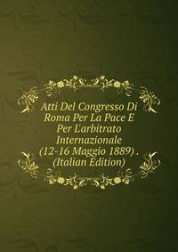 Atti Del Congresso Di Roma Per La Pace E Per L'arbitrato Internazionale (12-16 Maggio 1889) . (Italian Edition)