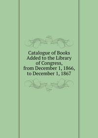 Catalogue of Books Added to the Library of Congress, from December 1, 1866, to December 1, 1867