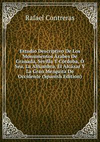 Estudio Descriptivo De Los Monumentos Arabes De Granada, Sevilla Y Cordoba, O Sea, La Alhambra, El Alcazar Y La Gran Mezquita De Occidente (Spanish Edition)