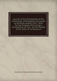 Journal of the Proceedings of the Convention of Delegates: Convened at Hartford, August 26Th, 1818, for the Purpose of Forming a Constitution of Civil . for the People of the State of Connecticut