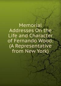 Memorial Addresses On the Life and Character of Fernando Wood: (A Representative from New York)