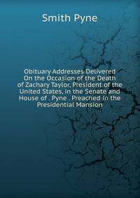 Obituary Addresses Delivered On the Occasion of the Death of Zachary Taylor, President of the United States, in the Senate and House of . Pyne . Preached in the Presidential Mansion
