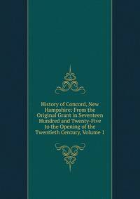 History of Concord, New Hampshire: From the Original Grant in Seventeen Hundred and Twenty-Five to the Opening of the Twentieth Century, Volume 1