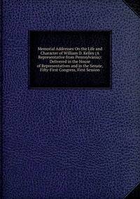 Memorial Addresses On the Life and Character of William D. Kelley (A Representative from Pennsylvania): Delivered in the House of Representatives and in the Senate, Fifty-First Congress, First Session