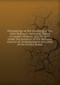 Proceedings at the Unveiling of the John Robinson Memorial Tablet in Leyden, Holland, July 24, 1891: Under the Auspices of the National Council of Congregational Churches of the United States
