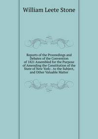Reports of the Proceedings and Debates of the Convention of 1821 Assembled for the Purpose of Amending the Constitution of the State of New York: . to the Subject, and Other Valuable Matter