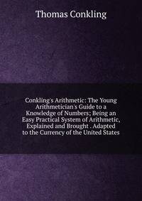 Conkling's Arithmetic: The Young Arithmetician's Guide to a Knowledge of Numbers; Being an Easy Practical System of Arithmetic, Explained and Brought . Adapted to the Currency of the United States