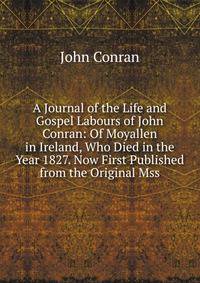 A Journal of the Life and Gospel Labours of John Conran: Of Moyallen in Ireland, Who Died in the Year 1827. Now First Published from the Original Mss