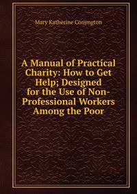 A Manual of Practical Charity: How to Get Help; Designed for the Use of Non-Professional Workers Among the Poor