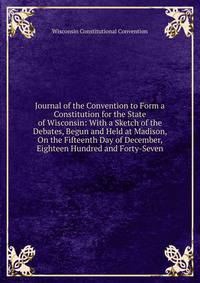 Journal of the Convention to Form a Constitution for the State of Wisconsin: With a Sketch of the Debates, Begun and Held at Madison, On the Fifteenth Day of December, Eighteen Hundred and Forty-Seven