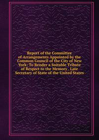 Report of the Committee of Arrangements Appointed by the Common Council of the City of New York: To Render a Suitable Tribute of Respect to the Memory . Late Secretary of State of the United States