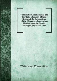 The Sault Ste. Marie Canal and Hay Lake Channel: Official Report of the Proceedings of the Waterways Convention Held at Sault Ste. Marie, Michigan, July 20Th, 1887